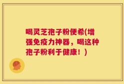 喝灵芝孢子粉便希(增强免疫力神器，喝这种孢子粉利于健康！)