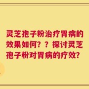 灵芝孢子粉治疗胃病的效果如何？？探讨灵芝孢子粉对胃病的疗效？