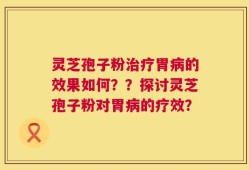 灵芝孢子粉治疗胃病的效果如何？？探讨灵芝孢子粉对胃病的疗效？