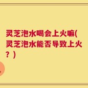 灵芝泡水喝会上火嘛(灵芝泡水能否导致上火？)