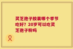 灵芝孢子胶囊哪个季节吃好？20岁可以吃灵芝孢子粉吗