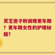 灵芝孢子粉调理更年期？更年期女性的护理秘籍？