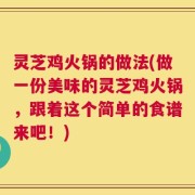 灵芝鸡火锅的做法(做一份美味的灵芝鸡火锅，跟着这个简单的食谱来吧！)