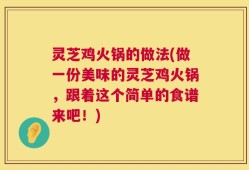 灵芝鸡火锅的做法(做一份美味的灵芝鸡火锅，跟着这个简单的食谱来吧！)