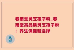 春雨堂灵芝孢子粉_春雨堂高品质灵芝孢子粉：养生保健新选择