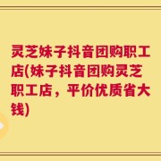 灵芝妹子抖音团购职工店(妹子抖音团购灵芝职工店，平价优质省大钱)