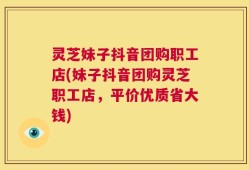灵芝妹子抖音团购职工店(妹子抖音团购灵芝职工店，平价优质省大钱)