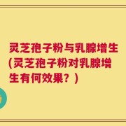 灵芝孢子粉与乳腺增生(灵芝孢子粉对乳腺增生有何效果？)