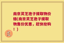 南京灵芝孢子提取物价格(南京灵芝孢子提取物售价优惠，赶快抢购！)