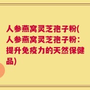 人参燕窝灵芝孢子粉(人参燕窝灵芝孢子粉：提升免疫力的天然保健品)