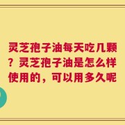 灵芝孢子油每天吃几颗？灵芝孢子油是怎么样使用的，可以用多久呢