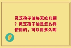 灵芝孢子油每天吃几颗？灵芝孢子油是怎么样使用的，可以用多久呢