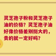 灵芝孢子粉和灵芝孢子油的价格？灵芝孢子油好像价格差别挺大的，贵的就一定好吗？