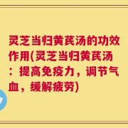 灵芝当归黄芪汤的功效作用(灵芝当归黄芪汤：提高免疫力，调节气血，缓解疲劳)