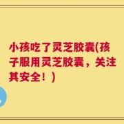 小孩吃了灵芝胶囊(孩子服用灵芝胶囊，关注其安全！)