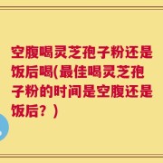 空腹喝灵芝孢子粉还是饭后喝(最佳喝灵芝孢子粉的时间是空腹还是饭后？)