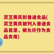 灵芝黄芪拟普通食品(灵芝黄芪被列入普通食品目录，被允许作为食品食用)