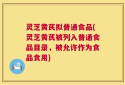 灵芝黄芪拟普通食品(灵芝黄芪被列入普通食品目录，被允许作为食品食用)