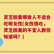 灵芝胶囊哪些人不适合吃呢女性(女性慎吃，灵芝胶囊的不宜人群你知道吗？)