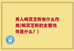 男人喝灵芝粉有什么作用(喝灵芝粉的主要功效是什么？)