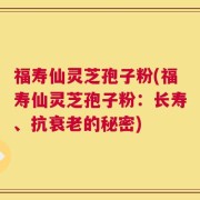 福寿仙灵芝孢子粉(福寿仙灵芝孢子粉：长寿、抗衰老的秘密)