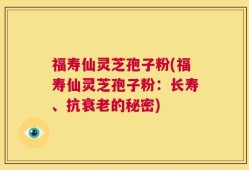 福寿仙灵芝孢子粉(福寿仙灵芝孢子粉：长寿、抗衰老的秘密)