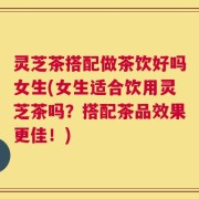 灵芝茶搭配做茶饮好吗女生(女生适合饮用灵芝茶吗？搭配茶品效果更佳！)