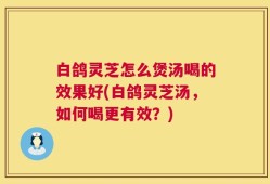 白鸽灵芝怎么煲汤喝的效果好(白鸽灵芝汤，如何喝更有效？)