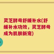 灵芝酵母舒缓补水(舒缓补水功效，灵芝酵母成为肌肤新宠)