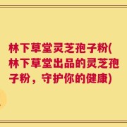 林下草堂灵芝孢子粉(林下草堂出品的灵芝孢子粉，守护你的健康)