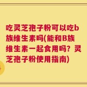 吃灵芝孢子粉可以吃b族维生素吗(能和B族维生素一起食用吗？灵芝孢子粉使用指南)