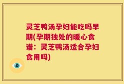 灵芝鸭汤孕妇能吃吗早期(孕期独处的暖心食谱：灵芝鸭汤适合孕妇食用吗)