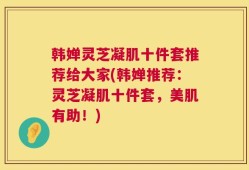 韩婵灵芝凝肌十件套推荐给大家(韩婵推荐：灵芝凝肌十件套，美肌有助！)