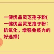 一健优品灵芝孢子粉(一健优品灵芝孢子粉：抗氧化，增强免疫力的好选择)