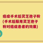 癌症手术后灵芝孢子粉(手术后服用灵芝孢子粉对癌症患者的效果)