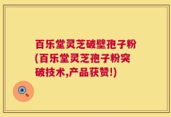 百乐堂灵芝破壁孢子粉(百乐堂灵芝孢子粉突破技术,产品获赞!)