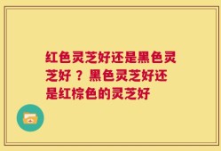 红色灵芝好还是黑色灵芝好 ？黑色灵芝好还是红棕色的灵芝好