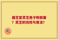 国芝堂灵芝孢子粉胶囊？灵芝的功效与用法？