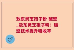 敖东灵芝孢子粉 破壁_敖东灵芝孢子粉：破壁技术提升吸收率