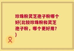 珍珠粉灵芝孢子粉哪个好(比较珍珠粉和灵芝孢子粉，哪个更好用？)