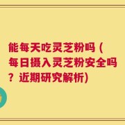 能每天吃灵芝粉吗 (每日摄入灵芝粉安全吗？近期研究解析)