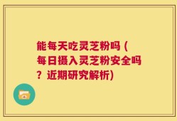 能每天吃灵芝粉吗 (每日摄入灵芝粉安全吗？近期研究解析)