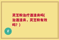 灵芝粉治疗酒渣鼻吗(治酒渣鼻，灵芝粉有效吗？)