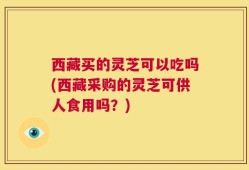 西藏买的灵芝可以吃吗(西藏采购的灵芝可供人食用吗？)
