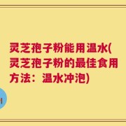 灵芝孢子粉能用温水(灵芝孢子粉的最佳食用方法：温水冲泡)