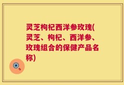 灵芝枸杞西洋参玫瑰(灵芝、枸杞、西洋参、玫瑰组合的保健产品名称)