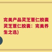 完美产品灵芝薏仁胶囊灵芝薏仁胶囊：完美养生之选)