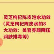 灵芝枸杞陈皮泡水功效(灵芝枸杞陈皮水的8大功效：美容养颜降压润肤排毒等)
