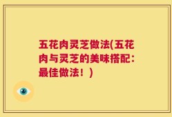 五花肉灵芝做法(五花肉与灵芝的美味搭配：最佳做法！)