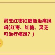 灵芝红枣红糖能治痛风吗(红枣、红糖、灵芝可治疗痛风？)